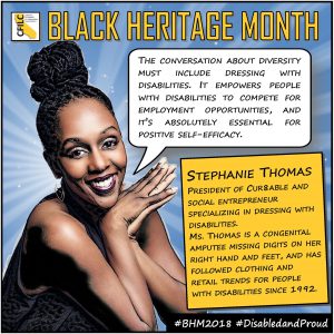 Graphic novel/pop art style photo of Stephanie Thomas, a smiling woman with her hair in a top knot, with her hands folded and resting elegantly under her chin. CFILC logo in the top left corner and the header, BLACK HERITAGE MONTH in gold block letters is at the top. Ms. Thomas’ speech bubble reads, “THE CONVERSATION ABOUT DIVERSITY MUST INCLUDE DRESSING WITH DISABILITIES. IT EMPOWERS PEOPLE WITH DISABILITIES TO COMPETE FOR EMPLOYMENT OPPORTUNITIES, AND IT’S ABSOLUTELY ESSENTIAL FOR POSITIVE SELF-EFFICACY.” The box below it reads, “STEPHANIE THOMAS: PRESIDENT OF CUR8ABLE AND SOCIAL ENTREPRENEUR SPECIALIZING IN DRESSING WITH DISABILITIES. MS. THOMAS IS A CONGENITAL AMPUTEE MISSING DIGITS ON HER RIGHT HAND AND FEET, AND HAS FOLLOWED CLOTHING AND RETAIL TRENDS FOR PEOPLE WITH DISABILITIES SINCE 1992.” The black stripe below reads #BHM2018 #DisabledAndProud.