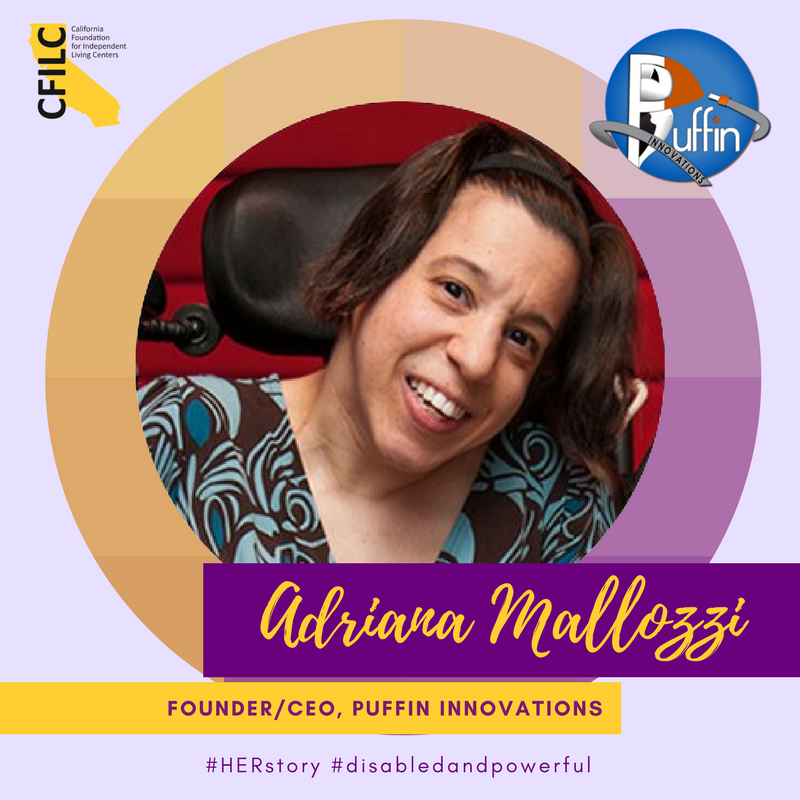 Photo description: Photo of a woman in a wheelchair smiling and wearing a blue/brown top. The photo is framed in a gold/purple gradient circle. The background is lavender. There is a CFILC logo at the top left corner and a Puffin Innovations logo in the top right corner. The caption reads, "Adriana Mallozzi" in gold cursive on a dark purple bar, "Founder/CEO, Puffin Innovations” in purple print on a gold bar. #HERstory #DisabledandPowerful