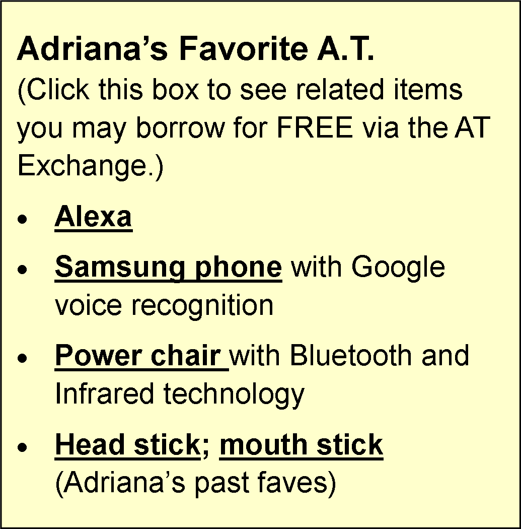 A light yellow background. The text reads" Adriana's Favorite A.T (Click this box to see related items you may borrow for FREE via the AT Exchange. Alexa, Samsung Phone with Google voice recognition, Power chair with Bluetooth and Infrared technology, head stick; mouth stick (Adirana's past faves)