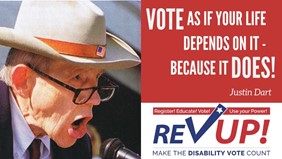 A square graphic, with an image on the left of Justin Dart. He is an older white gentleman, wearing reading glasses, a suit, tie and "10 gallon" style hat with an American flag pinned to the front. Justin appears to be speaking loudly into a microphone — mouth open. In the upper right-hand corner of the image, in a red box, are the words, "Vote as if your life depends on it — because it DOES! Justin Dart". Below this, in the lower left-hand corner of the image is the RevUP! logo — including a bar across the top that says, "Register! Educate! Vote! Use your Power!" and at the bottom says, "Make the Disability Vote Count"