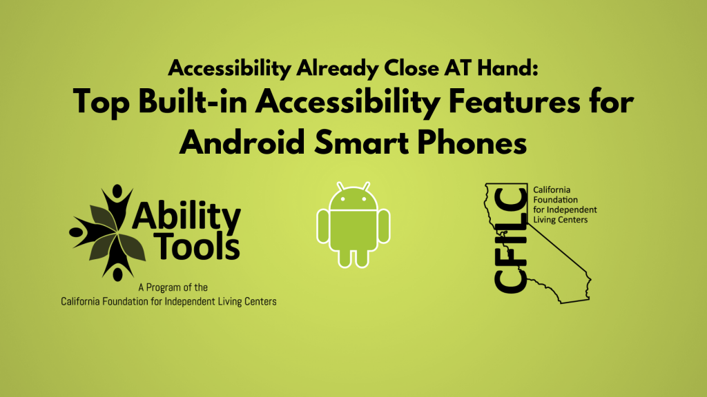 A green background displays black text that reads  “Accessibility Already Close AT Hand: Top 10 Built-in Accessibility Features for Android Smart Phones”’ Along the bottom are the Ability Tools, Android and California Foundation for Independent Living Centers Logos.”