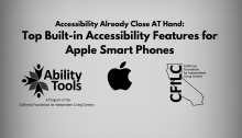 A grey background displays black text that reads “Accessibility Already Close AT Hand: Top Built-in Accessibility Features for Apple Smart Phones”’ Along the bottom are the Ability Tools, Apple and California Foundation for Independent Living Centers Logos.”