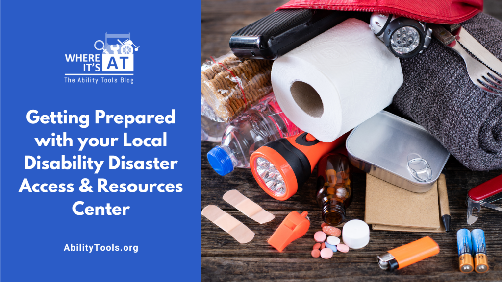 An emergency kit lies open on a surface with emergency preparedness items like a flashlight, water bottle food and first aid tools. Under the Where it's AT logo, the text reads Getting Prepared with your Local Disability Disaster Access & Resources Center - abilitytools.org